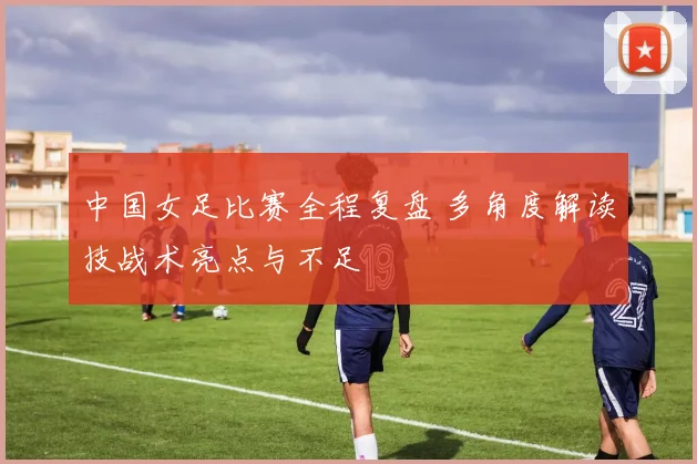 中国女足比赛全程复盘 多角度解读技战术亮点与不足