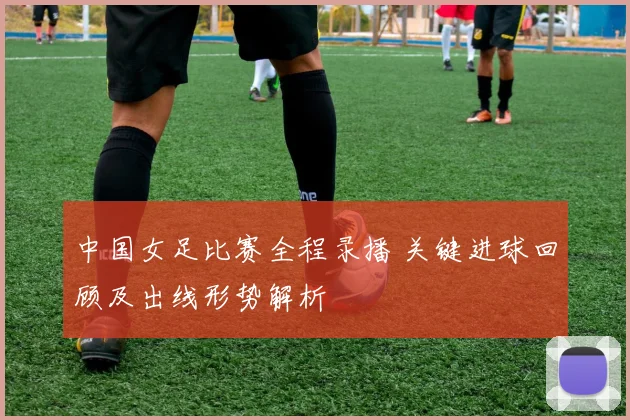 中国女足比赛全程录播 关键进球回顾及出线形势解析